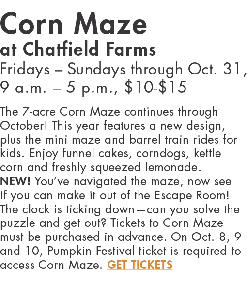 Corn Maze at Chatfield Farms Fridays   Sundays through Oct  31, 9 a m    5 p m ,  10- 15 The 7-acre Corn Maze continu   