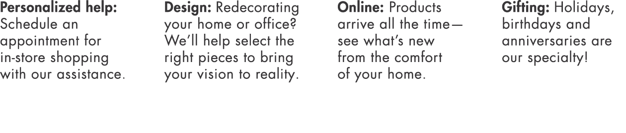 Personalized help: Schedule an appointment for in-store shopping with our assistance  Design: Redecorating your home    
