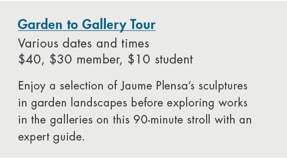 Garden to Gallery Tour Various dates and times $40, $30 member, $10 student Enjoy a selection of Jaume Plensa’s sculp...