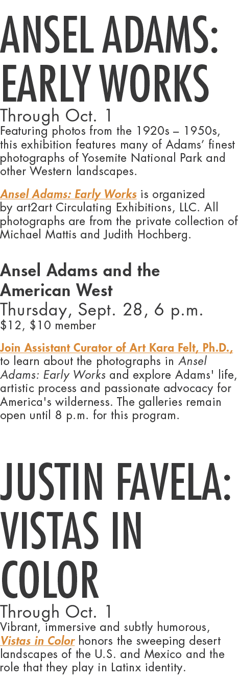 Ansel Adams: Early Works Through Oct. 1 Featuring photos from the 1920s – 1950s, this exhibition features many of Ada...