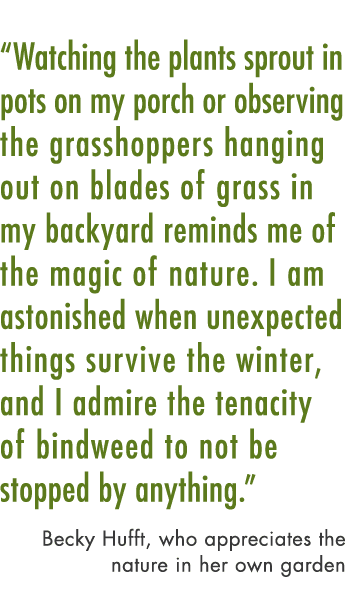“Watching the plants sprout in pots on my porch or observing the grasshoppers hanging out on blades of grass in my ba...