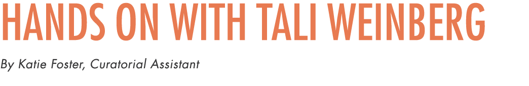Hands On with Tali Weinberg By Katie Foster, Curatorial Assistant