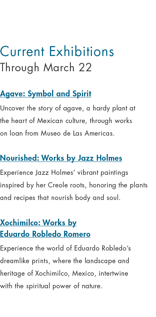 Current Exhibitions Through March 22 Agave: Symbol and Spirit Uncover the story of agave, a hardy plant at the heart ...